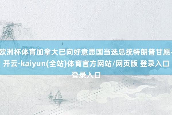 欧洲杯体育加拿大已向好意思国当选总统特朗普甘愿-开云·kaiyun(全站)体育官方网站/网页版 登录入口