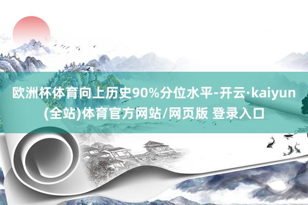 欧洲杯体育向上历史90%分位水平-开云·kaiyun(全站)体育官方网站/网页版 登录入口
