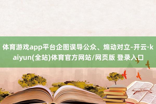 体育游戏app平台企图误导公众、煽动对立-开云·kaiyun(全站)体育官方网站/网页版 登录入口