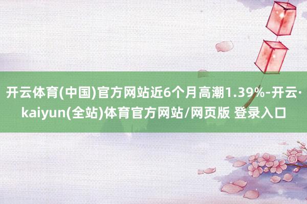 开云体育(中国)官方网站近6个月高潮1.39%-开云·kaiyun(全站)体育官方网站/网页版 登录入口
