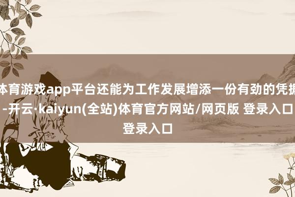体育游戏app平台还能为工作发展增添一份有劲的凭据-开云·kaiyun(全站)体育官方网站/网页版 登录入口
