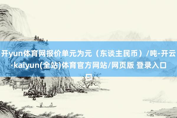 开yun体育网报价单元为元（东谈主民币）/吨-开云·kaiyun(全站)体育官方网站/网页版 登录入口