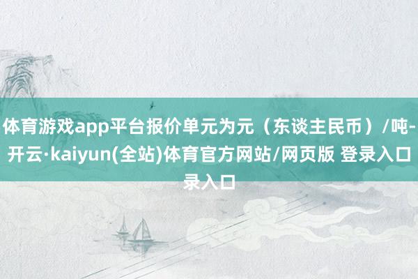 体育游戏app平台报价单元为元（东谈主民币）/吨-开云·kaiyun(全站)体育官方网站/网页版 登录入口