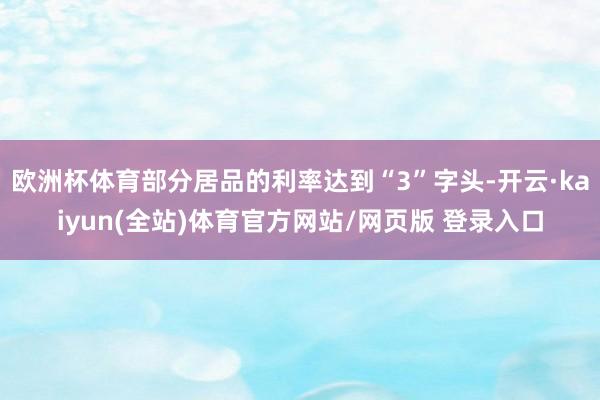 欧洲杯体育部分居品的利率达到“3”字头-开云·kaiyun(全站)体育官方网站/网页版 登录入口