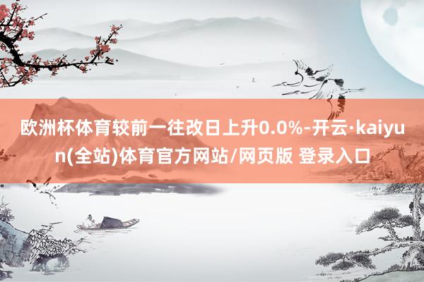 欧洲杯体育较前一往改日上升0.0%-开云·kaiyun(全站)体育官方网站/网页版 登录入口
