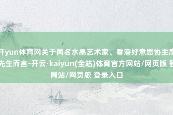 开yun体育网关于闻名水墨艺术家、香港好意思协主席林天行先生而言-开云·kaiyun(全站)体育官方网站/网页版 登录入口