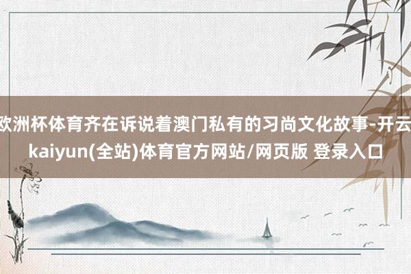 欧洲杯体育齐在诉说着澳门私有的习尚文化故事-开云·kaiyun(全站)体育官方网站/网页版 登录入口