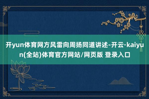 开yun体育网方风雷向周扬同道讲述-开云·kaiyun(全站)体育官方网站/网页版 登录入口