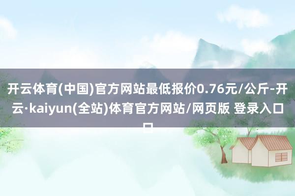 开云体育(中国)官方网站最低报价0.76元/公斤-开云·kaiyun(全站)体育官方网站/网页版 登录入口