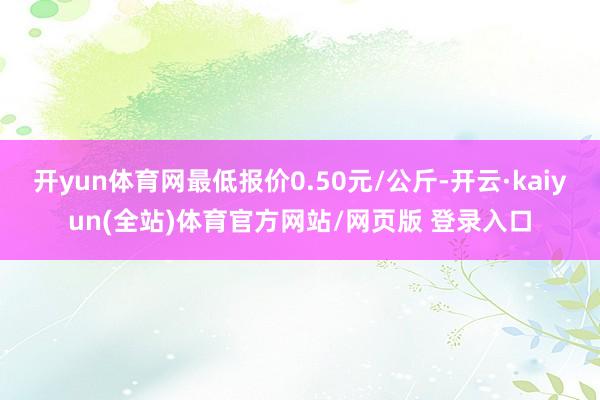 开yun体育网最低报价0.50元/公斤-开云·kaiyun(全站)体育官方网站/网页版 登录入口