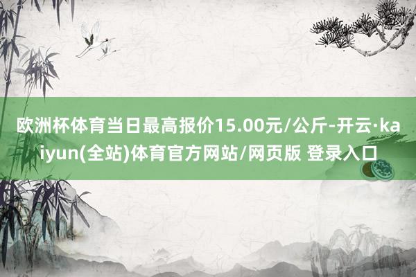 欧洲杯体育当日最高报价15.00元/公斤-开云·kaiyun(全站)体育官方网站/网页版 登录入口