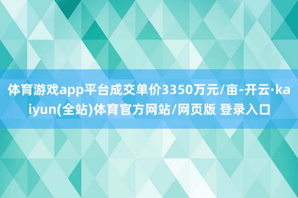 体育游戏app平台成交单价3350万元/亩-开云·kaiyun(全站)体育官方网站/网页版 登录入口