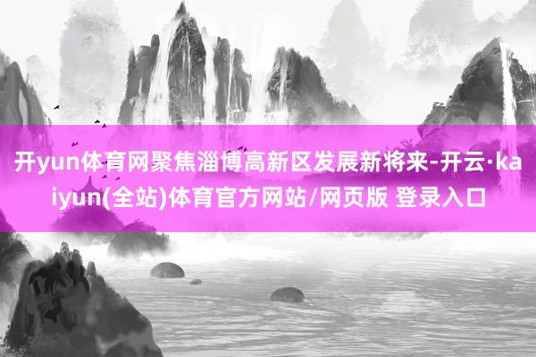 开yun体育网聚焦淄博高新区发展新将来-开云·kaiyun(全站)体育官方网站/网页版 登录入口