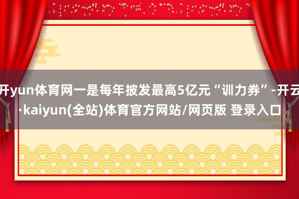 开yun体育网一是每年披发最高5亿元“训力券”-开云·kaiyun(全站)体育官方网站/网页版 登录入口