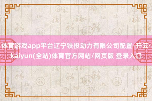 体育游戏app平台辽宁铁投动力有限公司配置-开云·kaiyun(全站)体育官方网站/网页版 登录入口