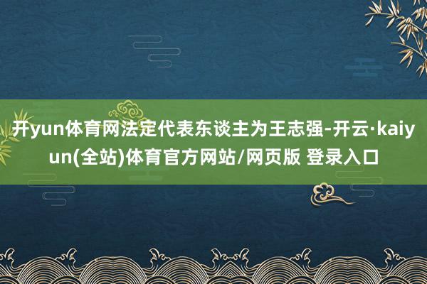 开yun体育网法定代表东谈主为王志强-开云·kaiyun(全站)体育官方网站/网页版 登录入口
