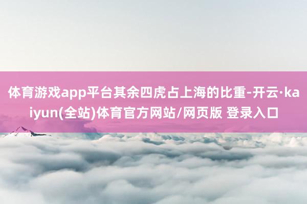 体育游戏app平台其余四虎占上海的比重-开云·kaiyun(全站)体育官方网站/网页版 登录入口