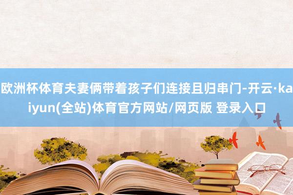 欧洲杯体育夫妻俩带着孩子们连接且归串门-开云·kaiyun(全站)体育官方网站/网页版 登录入口