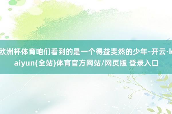 欧洲杯体育咱们看到的是一个得益斐然的少年-开云·kaiyun(全站)体育官方网站/网页版 登录入口
