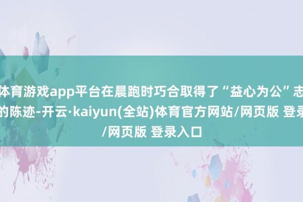体育游戏app平台在晨跑时巧合取得了“益心为公”志愿者的陈迹-开云·kaiyun(全站)体育官方网站/网页版 登录入口