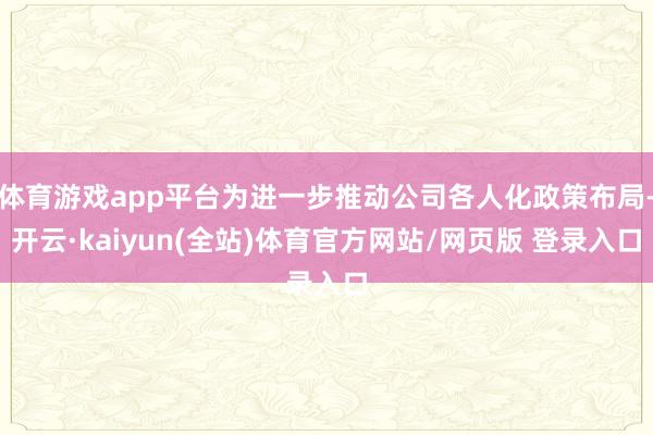 体育游戏app平台为进一步推动公司各人化政策布局-开云·kaiyun(全站)体育官方网站/网页版 登录入口