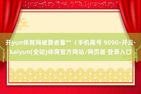 开yun体育网破费者董**（手机尾号 9090-开云·kaiyun(全站)体育官方网站/网页版 登录入口
