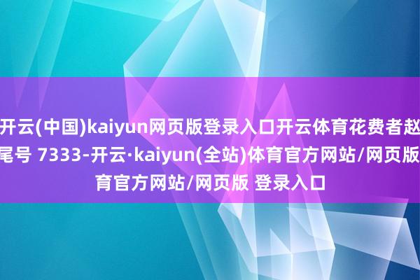 开云(中国)kaiyun网页版登录入口开云体育花费者赵**（手机尾号 7333-开云·kaiyun(全站)体育官方网站/网页版 登录入口