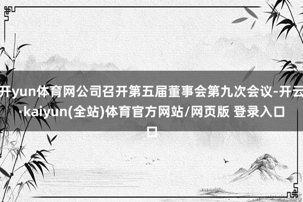 开yun体育网公司召开第五届董事会第九次会议-开云·kaiyun(全站)体育官方网站/网页版 登录入口
