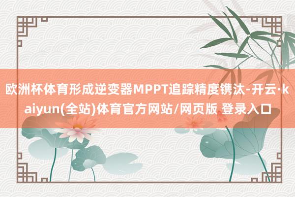 欧洲杯体育形成逆变器MPPT追踪精度镌汰-开云·kaiyun(全站)体育官方网站/网页版 登录入口