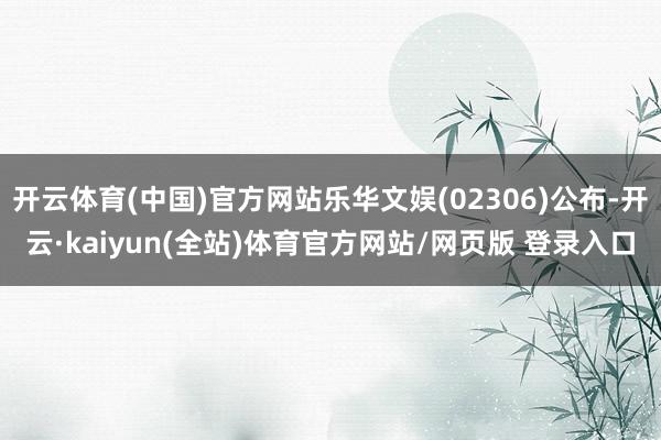 开云体育(中国)官方网站乐华文娱(02306)公布-开云·kaiyun(全站)体育官方网站/网页版 登录入口