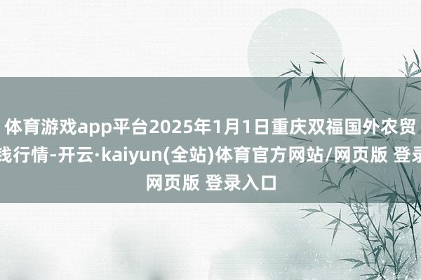 体育游戏app平台2025年1月1日重庆双福国外农贸城价钱行情-开云·kaiyun(全站)体育官方网站/网页版 登录入口