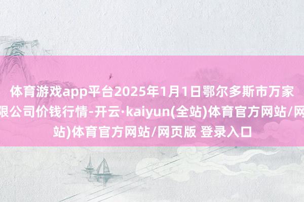 体育游戏app平台2025年1月1日鄂尔多斯市万家惠农贸市集有限公司价钱行情-开云·kaiyun(全站)体育官方网站/网页版 登录入口