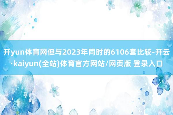 开yun体育网但与2023年同时的6106套比较-开云·kaiyun(全站)体育官方网站/网页版 登录入口