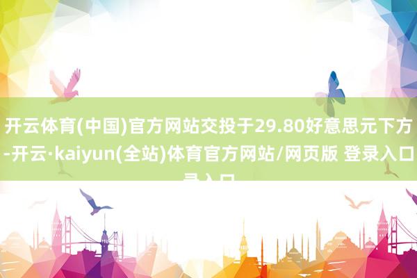 开云体育(中国)官方网站交投于29.80好意思元下方-开云·kaiyun(全站)体育官方网站/网页版 登录入口