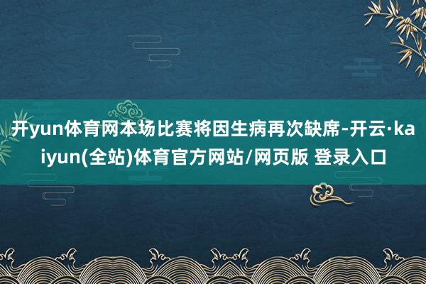 开yun体育网本场比赛将因生病再次缺席-开云·kaiyun(全站)体育官方网站/网页版 登录入口