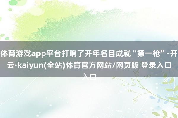 体育游戏app平台打响了开年名目成就“第一枪”-开云·kaiyun(全站)体育官方网站/网页版 登录入口