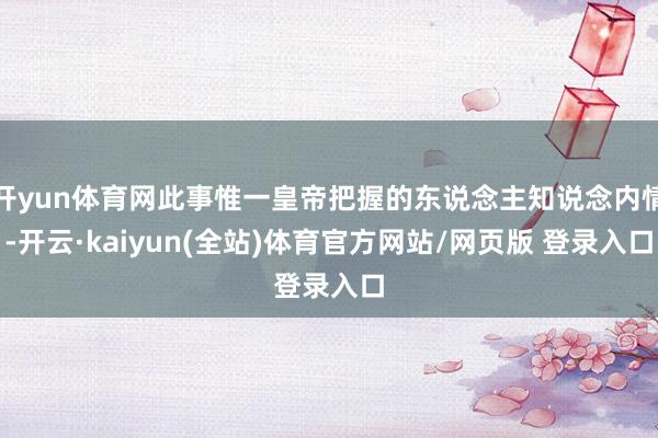 开yun体育网此事惟一皇帝把握的东说念主知说念内情-开云·kaiyun(全站)体育官方网站/网页版 登录入口