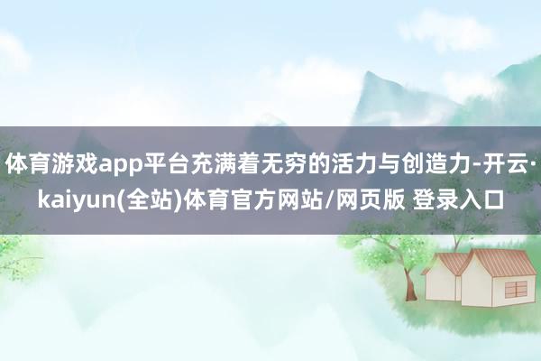 体育游戏app平台充满着无穷的活力与创造力-开云·kaiyun(全站)体育官方网站/网页版 登录入口