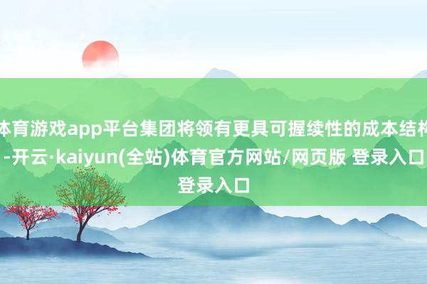 体育游戏app平台集团将领有更具可握续性的成本结构-开云·kaiyun(全站)体育官方网站/网页版 登录入口