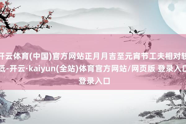 开云体育(中国)官方网站正月月吉至元宵节工夫相对较低-开云·kaiyun(全站)体育官方网站/网页版 登录入口