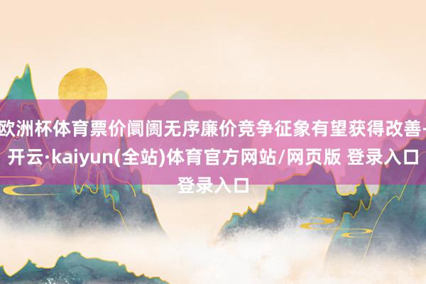 欧洲杯体育票价阛阓无序廉价竞争征象有望获得改善-开云·kaiyun(全站)体育官方网站/网页版 登录入口