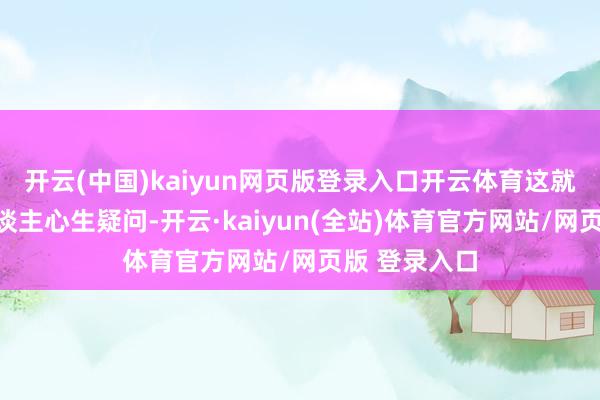 开云(中国)kaiyun网页版登录入口开云体育这就不由得让东谈主心生疑问-开云·kaiyun(全站)体育官方网站/网页版 登录入口