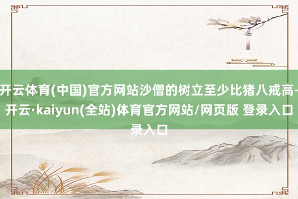 开云体育(中国)官方网站沙僧的树立至少比猪八戒高-开云·kaiyun(全站)体育官方网站/网页版 登录入口