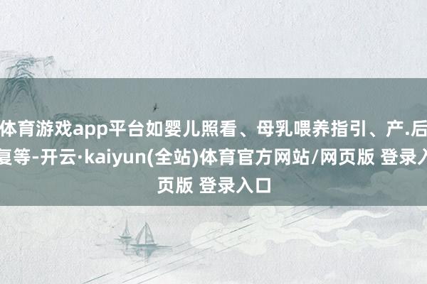 体育游戏app平台如婴儿照看、母乳喂养指引、产.后规复等-开云·kaiyun(全站)体育官方网站/网页版 登录入口