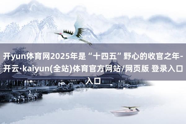 开yun体育网2025年是“十四五”野心的收官之年-开云·kaiyun(全站)体育官方网站/网页版 登录入口