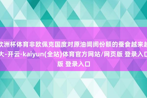 欧洲杯体育非欧佩克国度对原油阛阓份额的蚕食越来越大-开云·kaiyun(全站)体育官方网站/网页版 登录入口