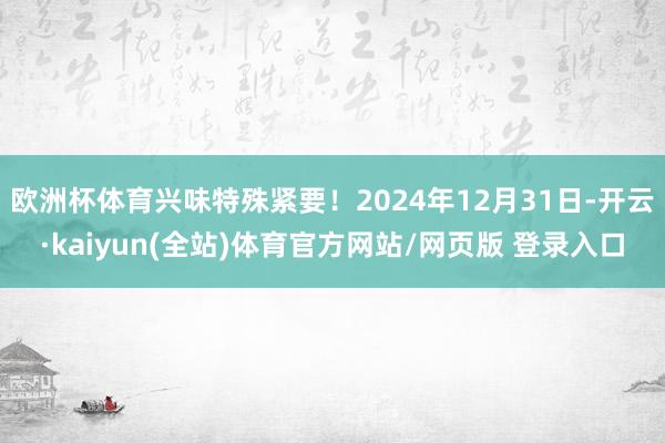 欧洲杯体育兴味特殊紧要！2024年12月31日-开云·kaiyun(全站)体育官方网站/网页版 登录入口