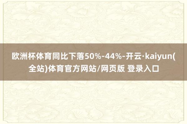 欧洲杯体育同比下落50%-44%-开云·kaiyun(全站)体育官方网站/网页版 登录入口