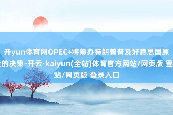 开yun体育网OPEC+将筹办特朗普普及好意思国原油产量的决策-开云·kaiyun(全站)体育官方网站/网页版 登录入口