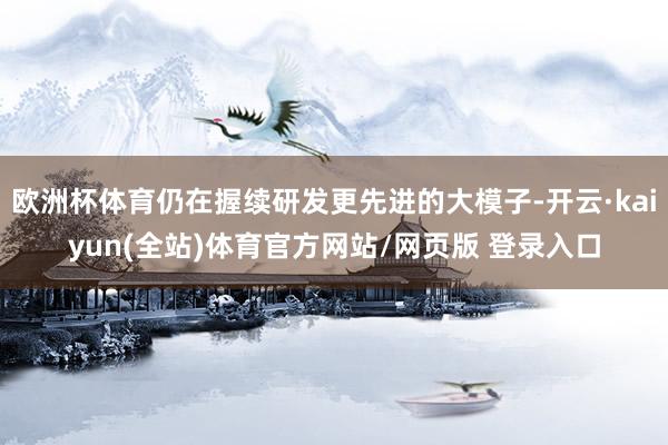 欧洲杯体育仍在握续研发更先进的大模子-开云·kaiyun(全站)体育官方网站/网页版 登录入口